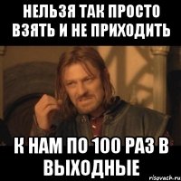 нельзя так просто взять и не приходить к нам по 100 раз в выходные