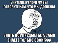 Учителя, ну почему вы говорите нам, что мы должны Знать все предметы, а сами знаете только свой!???