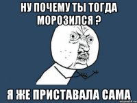 ну почему ты тогда морозился ? я же приставала сама