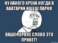 Ну какого хрена когда в Аватарии ищеш парня ваше первое слово это Привет!