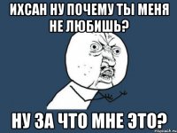 Ихсан ну почему ты меня не любишь? Ну за что мне это?