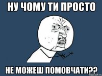 ну чому ти просто не можеш помовчати??