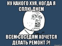 Ну какого хуя, когда я сплю днем всем соседям хочется делать ремонт ?!