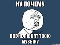 ну почему все не любят твою музыку