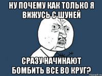 Ну почему как только я вижусь с Шуней Сразу начинают бомбить все во круг?