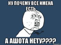 Ну почему все имена есть А Ашота нету????