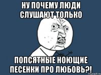 Ну почему люди слушают только Попсятные ноющие песенки про любовь?!