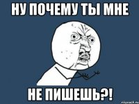 Ну почему ты мне не пишешь?!