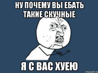 ну почему вы ебать такие скучные я с вас хуею