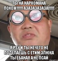 ты на наркомана похож!!!!! азазазазаза!!!!! я PSY и ты нечего не поделаешь с етим злюка ты ебаная а не псай