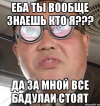 еба ты вообще знаешь кто я??? да за мной все бадулаи стоят