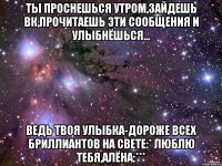 ты проснешься утром,зайдешь вк,прочитаешь эти сообщения и улыбнёшься... ведь твоя улыбка-дороже всех бриллиантов на свете:* Люблю тебя,Алёна:***