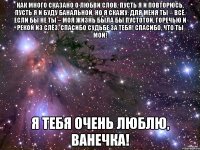 Как много сказано о любви слов. Пусть я и повторюсь, пусть я и буду банальной, но я скажу: для меня ты – всё. Если бы не ты – моя жизнь была бы пустотой, горечью и рекой из слёз. Спасибо судьбе за тебя! Спасибо, что ты мой! Я тебя очень люблю, Ванечка!