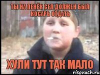 ты на пенёк сел должен был косарь отдать хули тут так мало