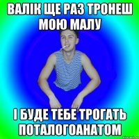 Валік ще раз тронеш мою малу і буде тебе трогать поталогоанатом