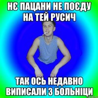 нє пацани не поєду на тей русич так ось недавно виписали з больніци