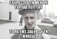 Едік, еслі б ти мені не торчав полтіну то яб уже забув де ти живеш