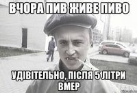 вчора пив живе пиво удівітельно, після 5 літри вмер