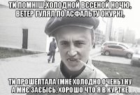 Ти помніш,холодной вєсеной ночю, ветер гулял по асфальту окуркі, ти прошептала (мне холодно очень) ну а мнє заєбісь, хорошо что я в куртке