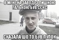 В мене на заводі з пишною галькою був сєкс сказала шо то був пупок