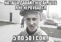 Наташа давай тікі так, шоб я не нервувався 5 по 50 і сок !