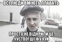 всі люди вміють плавать просто не відкрили це чуство! Ші фу хуй