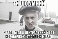 ти шо умний зараз будеш центральний мост коробочкою от спічок мірять