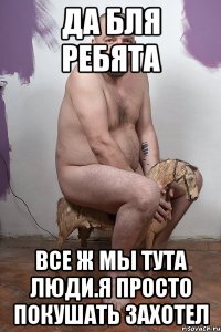 Да бля ребята Все ж мы тута люди.Я просто покушать захотел