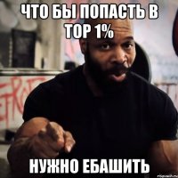 Что бы попасть в TOP 1% Нужно ебашить