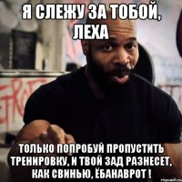 Я слежу за тобой, ЛЕХА Только попробуй пропустить тренировку, и твой зад разнесет, как свинью, ёбанаврот !