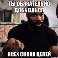 Ты обязательно добьешься Всех своих целей