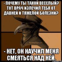 - Почему ты такой веселый? Тот врач излечил тебя от давней и тяжелой болезни? - Нет, он научил меня смеяться над ней.