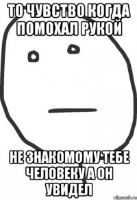 То чувство когда помохал рукой Не знакомому тебе человеку а он увидел