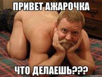 ПРИВЕТ АЖАРОЧКА ЧТО делаешь???