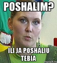 poshalim? ili ja poshaliu tebia