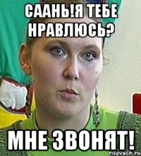 Саань!я тебе нравлюсь? мне звонят!