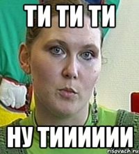 ти ти ти ну тииииии