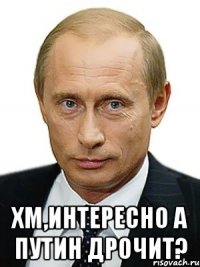  хм,интересно A ПУTИH ДPOЧИТ?