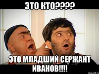 это кто???? это младший сержант иванов!!!!