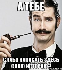 А тебе слабо написать здесь свою историю?