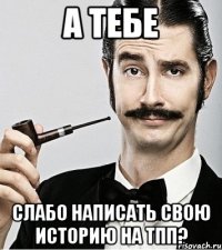 А тебе слабо написать свою историю на ТПП?