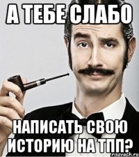 А тебе слабо написать свою историю на ТПП?