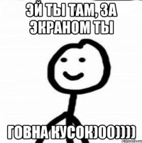 Эй ты там, за экраном ты ГОВНА КУСОК)00))))