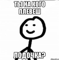 ты на кого плевеш ЛОДОЧКА?