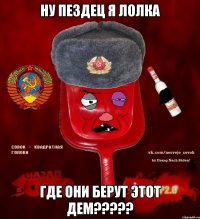 ну пездец я лолка где они берут этот дем?????