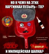 Но к чему на этих картинках пузырь-- то? И милицейская шапка?