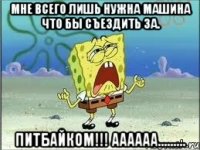 Мне всего лишь нужна машина что бы съездить за. ПИТБАЙКОМ!!! АААААА.........