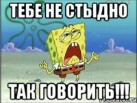 тебе не стыдно так говорить!!!