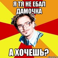 я тя не ебал дамочка а хочешь?