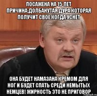 ПОСАЖЕНА НА 15 ЛЕТ ПРИЧИНА:ДОЛБАНУТАЯ ДУРА КОТОРАЯ ПОЛУЧИТ СВОЕ КОГДА УСНЕТ ОНА БУДЕТ НАМАЗАНА КРЕМОМ ДЛЯ НОГ И БУДЕТ СПАТЬ СРЕДИ НЕМЫТЫХ НЕМЦЕВ! ЖИРНОСТЬ ЭТО НЕ ПРИГОВОР